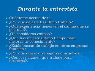 Durante la entrevista Cuéntame acerca de ti. ¿Por  qué dejaste tu último trabajo?. ¿Qué  experiencia tienes (en el campo que se postula)?. ¿T e consideras exitoso?. ¿Qué  hiciste este último tiempo para mejorar tu conocimiento?. ¿Estás  buscando trabajo en otras empresas también? ¿Por  qué quieres trabajar con nosotros?. ¿Conoces alguien que trabaje para nosotros?. 