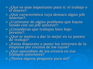 ¿Qué  es más importante para ti :  el trabajo o el dinero?. ¿Qué característica tuya destaco algún jefe anterior?. ¿Cuéntame  de algún problema que hayas tenido con un jefe anterior?. ¿Consideras  que trabajas bien bajo presión?.  ¿Qué te motiva a dar lo mejor en tu puesto de trabajo?  ¿Estás dispuesto a poner los intereses de la empresa por encima de los tuyos?  ¿Qué aprendiste de los errores en tus trabajos anteriores?  ¿Tienes alguna pregunta para mí?  