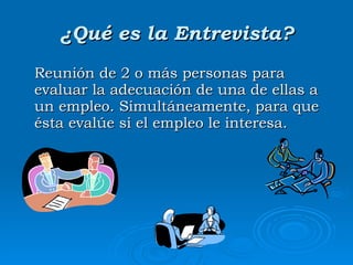 ¿Qué es la Entrevista? Reunión de 2 o más personas para evaluar la adecuación de una de ellas a un empleo. Simultáneamente, para que ésta evalúe si el empleo le interesa. 