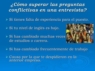 ¿Cómo superar las preguntas conflictivas en una entrevista? Si tienes falta de experiencia para el puesto. Si tu nivel de inglés es bajo. Si has cambiado muchas veces  de estudios o carrera. Si has cambiado frecuentemente de trabajo Causa por la que te despidieron en la anterior empresa. 