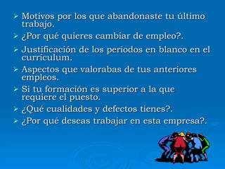 Motivos por los que abandonaste tu último trabajo. ¿Por qué quieres cambiar de empleo?. Justificación de los períodos en blanco en el currículum. Aspectos que valorabas de tus anteriores empleos. Si tu formación es superior a la que requiere el puesto. ¿Qué cualidades y defectos tienes?. ¿Por qué deseas trabajar en esta empresa?. 