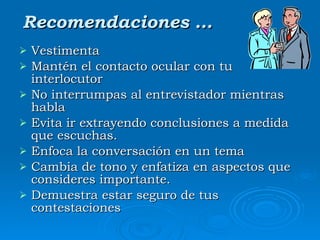 Recomendaciones … Vestimenta Mantén el contacto ocular con tu interlocutor  No interrumpas al entrevistador mientras habla  Evita ir extrayendo conclusiones a medida que escuchas.  Enfoca la conversación en un tema  Cambia de tono y enfatiza en aspectos que consideres importante. Demuestra estar seguro de tus contestaciones  