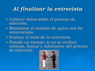 Al finalizar la entrevista Conocer datos sobre el proceso de selección. Memorizar el nombre de quien nos ha entrevistado.  Evaluar el éxito de la entrevista. Pasado un tiempo, si no se reciben noticias, llamar e informarse del proceso de selección. 