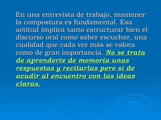 En una entrevista de trabajo, mantener la compostura es fundamental. Esa actitud implica tanto estructurar bien el discurso oral como saber escuchar, una cualidad que cada vez más se valora como de gran importancia.  No se trata de aprenderte de memoria unas respuestas y recitarlas pero sí de acudir al encuentro con las ideas claras. 