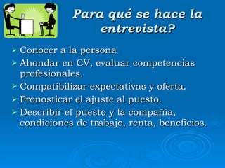 Para qué se hace la entrevista? Conocer a la persona Ahondar en CV, evaluar competencias profesionales. Compatibilizar expectativas y oferta. Pronosticar el ajuste al puesto. Describir el puesto y la compañía, condiciones de trabajo, renta, beneficios. 