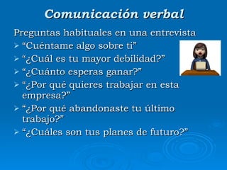 Comunicación verbal Preguntas habituales en una entrevista “ Cuéntame algo sobre ti” “ ¿Cuál es tu mayor debilidad?”  “ ¿Cuánto esperas ganar?” “ ¿Por qué quieres trabajar en esta empresa?” “ ¿Por qué abandonaste tu último trabajo?”  “ ¿Cuáles son tus planes de futuro?” 