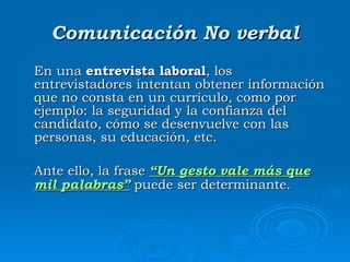 Comunicación No verbal En una  entrevista laboral , los entrevistadores intentan obtener información que no consta en un currículo, como por ejemplo: la seguridad y la confianza del candidato, cómo se desenvuelve con las personas, su educación, etc. Ante ello, la frase  “Un gesto vale más que mil palabras”  puede ser determinante. 