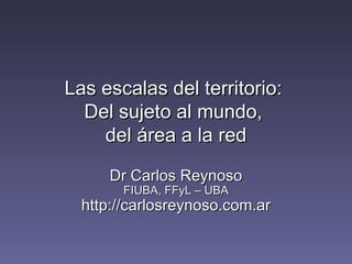 Las escalas del territorio:  Del sujeto al mundo,  del área a la red Dr Carlos Reynoso FIUBA, FFyL – UBA http://carlosreynoso.com.ar 