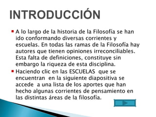 A lo largo de la historia de la Filosofía se han ido conformando diversas corrientes y escuelas. En todas las ramas de la Filosofía hay autores que tienen opiniones irreconciliables. Esta falta de definiciones, constituye sin embargo la riqueza de esta disciplina. Haciendo clic en las ESCUELAS  que se encuentran  en la siguiente diapositiva se accede  a una lista de los aportes que han hecho algunas corrientes de pensamiento en las distintas áreas de la filosofía.  