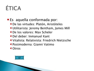 Es  aquella conformada por: De las virtudes: Platón, Aristóteles Utilitarista: Jeremy Bentham, James Mill De los valores: Max Scheler Del deber: Inmanuel Kant Vitalista: Relativista: Friedrich Nietzsche Postmoderna: Gianni Vatimo Otros 