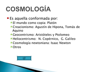 Es aquella conformada por: El mundo como copia: Platón Creacionismo: Agustín de Hipona, Tomás de Aquino Geocentrismo: Aristóteles y Ptolomeo Heliocentrismo:  N. Copérnico,  G. Galileo Cosmología newtoniana: Isaac Newton Otros 
