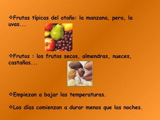 Frutas típicas del otoño: la manzana, pera, la uvas...  Frutos : los frutos secos, almendras, nueces, castañas...   Empiezan a bajar las temperaturas. Los días comienzan a durar menos que las noches .   
