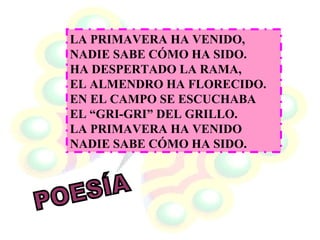 LA PRIMAVERA HA VENIDO,  NADIE SABE CÓMO HA SIDO.  HA DESPERTADO LA RAMA,  EL ALMENDRO HA FLORECIDO.  EN EL CAMPO SE ESCUCHABA  EL “GRI-GRI” DEL GRILLO.  LA PRIMAVERA HA VENIDO  NADIE SABE CÓMO HA SIDO.   POESÍA 