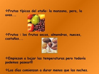 Frutas típicas del otoño: la manzana, pera, la uvas...  Frutos : los frutos secos, almendras, nueces, castañas...   Empiezan a bajar las temperaturas.pero todavía podemos pasear!!! Los días comienzan a durar menos que las noches .   