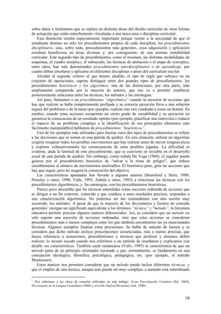 sobre datos o fenómenos que se repiten en distintas áreas del diseño curricular de otras formas
de actuación que están estrechamente vinculadas a una única área o disciplina curricular.
    Esta distinción resulta especialmente importante porque remite a la necesidad de que el
estudiante domine no sólo los procedimientos propios de cada disciplina, los procedimientos
disciplinares, sino, sobre todo, procedimientos más generales, cuya adquisición y aplicación
resultará beneficiosa en áreas diversas y, por consiguiente, de una enorme rentabilidad
curricular. Este segundo tipo de procedimientos, como el resumen, las distintas modalidades de
esquemas, el cuadro sinóptico, el subrayado, las técnicas de anotación o el mapa de conceptos,
entre otros, han sido denominados procedimientos interdisciplinares o de aprendizaje, por
cuanto deben enseñarse y aplicarse en diferentes disciplinas o áreas del currículum escolar.
    Atender al segundo criterio al que hemos aludido, el tipo de regla que subyace en un
conjunto de operaciones, supone distinguir entre dos grandes tipos de procedimientos: los
procedimientos heurísticos y los algoritmos, una de las distinciones, por otra parte, más
ampliamente compartida por la mayoría de autores, que nos va a permitir establecer
posteriormente relaciones entre las técnicas, los métodos y las estrategias.
    Así pues, llamamos a un procedimiento “algorítmico” cuando la sucesión de acciones que
hay que realizar se halla completamente prefijada y su correcta ejecución lleva a una solución
segura del problema o de la tarea (por ejemplo, realizar una raíz cuadrada o coser un botón). En
cambio, cuando estas acciones comportan un cierto grado de variabilidad y su ejecución no
garantiza la consecución de un resultado óptimo (por ejemplo, planificar una entrevista o reducir
el espacio de un problema complejo a la identificación de sus principales elementos más
fácilmente manipulables) hablamos de procedimientos “heurísticos”.
    Uno de los ejemplos más utilizados para ilustrar estos dos tipos de procedimientos se refiere
a las decisiones que se toman en una partida de ajedrez. En esta situación, utilizar un algoritmo
exigiría imaginar todos los posibles movimientos que hay realizar antes de mover ninguna pieza
y explorar exhaustivamente las consecuencias de estas posibles jugadas. La dificultad es
evidente, dada la lentitud de este procedimiento, que se convierte en inviable en el desarrollo
usual de una partida de ajedrez. Sin embargo, como señala De Vega (1984), el jugador puede
guiarse por el procedimiento heurístico de “salvar a la reina de peligro”, que reduce
sensiblemente el número de movimientos analizables. El heurístico pues, guía las acciones que
hay que seguir, pero no asegura la consecución del objetivo.
    Las características apuntadas han llevado a algunos autores (Bransford y Stein, 1988;
Pressley y otros, 1990; Valls, 1993; Zabala y otros, 1993) a relacionar las técnicas con los
procedimientos algorítmicos, y. las estrategias, con los procedimientos heurísticos.
    Parece poco discutible que las técnicas entendidas como sucesión ordenada de acciones que
se dirigen a un fin concreto, conocido y que conduce a unos resultados precisos, respondan a
una caracterización algorítmica. No podemos ser tan contundentes con otra noción muy
socorrida: los métodos. A pesar de que la mayoría de los diccionarios y fuentes de consulta
generales1 otorgan un significado equivalente a los términos “técnica” y "método”, la literatura
educativa permite precisar algunos matices diferenciales. Así, se considera que un método no
sólo supone una sucesión de acciones ordenadas, sino que estas acciones se consideran
procedimientos más o menos complejos entre los que también encontramos las ya mencionadas
técnicas. Algunos ejemplos ilustran estas precisiones: Se habla de método de lectura y se
considera que dicho método incluye prescripciones secuenciadas, más o menos precisas, que
hacen referencia a actuaciones, procedimientos y técnicas que profesor y alumnos deben
realizar; lo mismo sucede cuando nos referimos a un método de enseñanza y explicamos con
detalle sus características. También suele remarcarse (Valls, 1993) la característica de que un
método parte de un principio orientador razonado y que, normalmente, se fundamenta en una
concepción ideológica, filosófica, psicológica, pedagógica, etc. (por ejemplo, el método
Montessori).
    Estos matices nos permiten considerar que un método puede incluir diferentes técnicas, y
que el empleo de una técnica, aunque ésta pueda ser muy compleja, a menudo está subordinado

1
  Nos referimos a las obras de consulta utilizadas en este trabajo: Gran Enciclopedia Catalana (Ed. 1969),
Diccionario de la Lengua Castellana (1968) y el Little Oxford Dictionary (Ed. 1990).


                                                                                                      10
 