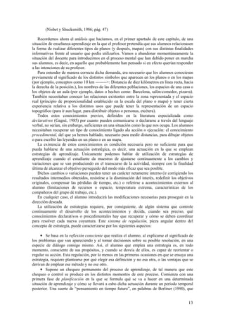 (Nisbet y Shucksmith, 1986; pág. 47)

    Recordemos ahora el análisis que hacíamos, en el primer apartado de este capítulo, de una
situación de enseñanza-aprendizaje en la que el profesor pretendía que sus alumnos relacionasen
la forma de realizar diferentes tipos de planos (y después, mapas) con sus distintas finalidades
informativas frente al usuario que podía utilizarlos. Vamos a abandonar momentáneamente la
situación del docente para introducirnos en el proceso mental que han debido poner en marcha
sus alumnos, es decir, en aquello que probablemente han pensado si en efecto querían responder
a las intenciones de su profesor.
    Para entender de manera correcta dicha demanda, era necesario que los alumnos conociesen
previamente el significado de los distintos símbolos que aparecen en los planos o en los mapas
(por ejemplo, conceptos como 10 km -------->: Distancia de diez kilómetros en línea recta, hacia
la derecha de la posición.), los nombres de las diferentes poblaciones, los espacios de una casa o
los objetos de un aula (por ejemplo, datos o hechos como: Barcelona, salón-comedor, pizarra).
También necesitaban conocer las relaciones existentes entre la zona representada y el espacio
real (principio de proporcionalidad establecido en la escala del plano o mapa) y tener cierta
experiencia relativa a los distintos usos que puede tener la representación de un espacio
topográfico (para ir aun lugar, para distribuir objetos o personas, etcétera).
    Todos estos conocimientos previos, definidos en la literatura especializada como
declarativos (Gagné, 1985) por cuanto pueden comunicarse o declararse a través del lenguaje
verbal, no serían, sin embargo, suficientes en una situación como la que nos ocupa. Los alumnos
necesitaban recuperar un tipo de conocimiento ligado ala acción o ejecución: el conocimiento
procedimental, del que ya hemos hablado, necesario para medir distancias, para dibujar objetos
o para escribir las leyendas en un plano o en un mapa.
    La existencia de estos conocimientos es condición necesaria pero no suficiente para que
pueda hablarse de una actuación estratégica, es decir, una actuación en la que se emplean
estrategias de aprendizaje. Únicamente podemos hablar de utilización de estrategias de
aprendizaje cuando el estudiante da muestras de ajustarse continuamente a los cambios y
variaciones que se van produciendo en el transcurso de la actividad, siempre con la finalidad
última de alcanzar el objetivo perseguido del modo más eficaz que sea posible.
    Dichos cambios o variaciones pueden tener un carácter netamente interno (ir corrigiendo los
resultados intermedios obtenidos, resistirse a la disminución del interés, redefinir los objetivos
originales, compensar las pérdidas de tiempo, etc.) o referirse a acontecimientos externos al
alumno (limitaciones de recursos o espacio, temperatura extrema, características de los
compañeros del grupo de trabajo, etc.).
    En cualquier caso, el alumno introducirá las modificaciones necesarias para proseguir en la
dirección deseada.
    La utilización de estrategias requiere, por consiguiente, de algún sistema que controle
continuamente el desarrollo de los acontecimientos y decida, cuando sea preciso, qué
conocimientos declarativos o procedimentales hay que recuperar y cómo se deben coordinar
para resolver cada nueva coyuntura. Este sistema de regulación, pieza angular dentro del
concepto de estrategia, puede caracterizarse por los siguientes aspectos:

     • Se basa en la reflexión consciente que realiza el alumno, al explicarse el significado de
los problemas que van apareciendo y al tomar decisiones sobre su posible resolución, en una
especie de diálogo consigo mismo. Así, el alumno que emplea una estrategia es, en todo
momento, consciente de sus propósitos, y cuando se desvía de ellos, es capaz de reorientar o
regular su acción. Esta regulación, por lo menos en las primeras ocasiones en que se ensaya una
estrategia, requiere plantearse por qué elegir esa definición y no esa otra, o las ventajas que se
derivan de emplear ese método y no ese otro.
     • Supone un chequeo permanente del proceso de aprendizaje, de tal manera que este
chequeo o control se produce en los distintos momentos de este proceso. Comienza con una
primera fase de planificación en la que se formula qué se va a hacer en una determinada
situación de aprendizaje y cómo se llevará a cabo dicha actuación durante un período temporal
posterior. Una suerte de “pensamiento en tiempo futuro”, en palabras de Berliner (1990), que


                                                                                               13
 