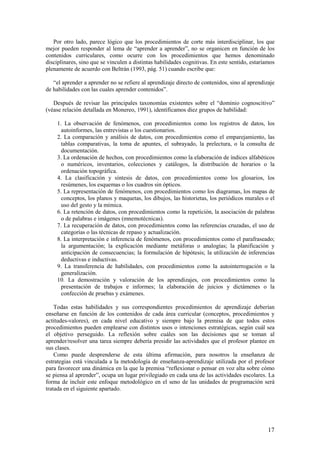 Por otro lado, parece lógico que los procedimientos de corte más interdisciplinar, los que
mejor pueden responder al lema de “aprender a aprender”, no se organicen en función de los
contenidos curriculares, como ocurre con los procedimientos que hemos denominado
disciplinares, sino que se vinculen a distintas habilidades cognitivas. En este sentido, estaríamos
plenamente de acuerdo con Beltrán (1993, pág. 51) cuando escribe que:

   “el aprender a aprender no se refiere al aprendizaje directo de contenidos, sino al aprendizaje
de habilidades con las cuales aprender contenidos”.

   Después de revisar las principales taxonomías existentes sobre el “dominio cognoscitivo”
(véase relación detallada en Monereo, 1991), identificamos diez grupos de habilidad:

    1. La observación de fenómenos, con procedimientos como los registros de datos, los
      autoinformes, las entrevistas o los cuestionarios.
    2. La comparación y análisis de datos, con procedimientos como el emparejamiento, las
      tablas comparativas, la toma de apuntes, el subrayado, la prelectura, o la consulta de
      documentación.
    3. La ordenación de hechos, con procedimientos como la elaboración de índices alfabéticos
      o numéricos, inventarios, colecciones y catálogos, la distribución de horarios o la
      ordenación topográfica.
    4. La clasificación y síntesis de datos, con procedimientos como los glosarios, los
      resúmenes, los esquemas o los cuadros sin ópticos.
    5. La representación de fenómenos, con procedimientos como los diagramas, los mapas de
      conceptos, los planos y maquetas, los dibujos, las historietas, los periódicos murales o el
      uso del gesto y la mímica.
    6. La retención de datos, con procedimientos como la repetición, la asociación de palabras
      o de palabras e imágenes (mnemotécnicas).
    7. La recuperación de datos, con procedimientos como las referencias cruzadas, el uso de
      categorías o las técnicas de repaso y actualización.
    8. La interpretación e inferencia de fenómenos, con procedimientos como el parafraseado;
      la argumentación; la explicación mediante metáforas o analogías; la planificación y
      anticipación de consecuencias; la formulación de hipótesis; la utilización de inferencias
      deductivas e inductivas.
    9. La transferencia de habilidades, con procedimientos como la autointerrogación o la
      generalización.
    10. La demostración y valoración de los aprendizajes, con procedimientos como la
      presentación de trabajos e informes; la elaboración de juicios y dictámenes o la
      confección de pruebas y exámenes.

    Todas estas habilidades y sus correspondientes procedimientos de aprendizaje deberían
enseñarse en función de los contenidos de cada área curricular (conceptos, procedimientos y
actitudes-valores), en cada nivel educativo y siempre bajo la premisa de que todos estos
procedimientos pueden emplearse con distintos usos o intenciones estratégicas, según cuál sea
el objetivo perseguido. La reflexión sobre cuáles son las decisiones que se toman al
aprender/resolver una tarea siempre debería presidir las actividades que el profesor plantee en
sus clases.
    Como puede desprenderse de esta última afirmación, para nosotros la enseñanza de
estrategias está vinculada a la metodología de enseñanza-aprendizaje utilizada por el profesor
para favorecer una dinámica en la que la premisa “reflexionar o pensar en voz alta sobre cómo
se piensa al aprender”, ocupa un lugar privilegiado en cada una de las actividades escolares. La
forma de incluir este enfoque metodológico en el seno de las unidades de programación será
tratada en el siguiente apartado.




                                                                                                17
 
