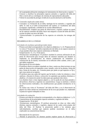 de la apropiada utilización estratégica de instrumentos de observación y registro.
 - Conocer y clasificar las principales especies animales y vegetales del delta del
   Ebro a través del uso estratégico de sistemas de representación adecuados.
 - Valorar la necesidad de proteger el delta de la acción destructiva del hombre.

 • Contenidos implicados (entre otros):
  - Conceptos: La formación de un delta; tipología de los animales y vegetales del
    delta; la vida en el delta (Conocimiento del medio); el vocabulario del delta
    (Lenguaje); significado y utilidad de las escalas (Matemáticas).
  - Procedimientos: Emplear una pauta de observación y registro; realizar un mural
    de las especies animales del delta; hacer una maqueta a escala del delta del Ebro;
    cocinar un plato con arroz del delta.
  - Valores/actitudes: La protección de las especies en extinción; las tortugas del
    delta.

DESARROLLO DE LA UNIDAD

Actividades de enseñanza-aprendizaje (entre otras):
 - Primera actividad (corresponderla a los objetivos didácticos 1 y 2): Preparación de
   la visita al “Ecomuseu” del delta (reproducción del delta en un espacio natural en
   el que pueden observarse especies autóctonas en libertad).
 - Temporización: 12, 13 y 14 de marzo.
 - Orientaciones metodológicas: El profesor enseñará la correcta utilización de una
   pauta de observación para recoger datos de entornos naturales que después se
   emplearán en procedimientos de síntesis (elaboración de resúmenes y
   construcción de un mural), insistiendo en la reflexión sobre cuándo, cómo y por
   qué deben emplearse.
 - Descripción de las actividades:
 - El profesor observa un pájaro enjaulado en clase y anota sus observaciones en una
   pauta de observación con apartados como: tamaño, color de las plumas, forma del
   pico, forma de las patas, etc. Comenta punto por punto en qué aspectos se fija y
   qué cosas anota en su registro.
 - El profesor pasa una copia del registro que ha hecho a todos los alumnos y éstos
   analizan y discuten la forma y corrección, los apartados que podrían eliminarse o
   añadirse, y la manera de anotar los datos para que quedasen más claros.
 - Los alumnos traen a clase algunos pájaros y, con la ayuda de una hoja pautada y
   del profesor, observan y registran sus características. Luego se analizan y valoran
   las observaciones realizadas y las modificaciones que pueden introducirse en la
   pauta.
 - Se realiza una visita al “Ecomuseu” del delta del Ebro y en el observatorio de
   pájaros los niños anotan las características de las aves que pueden ver, empleando
   la pauta de registro trabajada en clase.

Actividades de evaluación
 - Primera actividad de evaluación (corresponderla a los objetivos didácticos 1 y 2):
   Características de las principales especies animales y vegetales del delta.
 - Temporización: 28 de abril.
 - Orientaciones metodológicas: El profesor proyectará en clase un vídeo sobre
   distintas especies animales y vegetales, algunas de las cuales serán propias del
   delta del Ebro. Al finalizar la proyección pedirá a los alumnos que,
   individualmente, escriban qué especies podrían encontrarse en el delta,
   explicando sus características básicas.

 - Descripción de los ejercicios:
 - Durante la proyección, los alumnos pueden emplear pautas de observación y


                                                                                         21
 