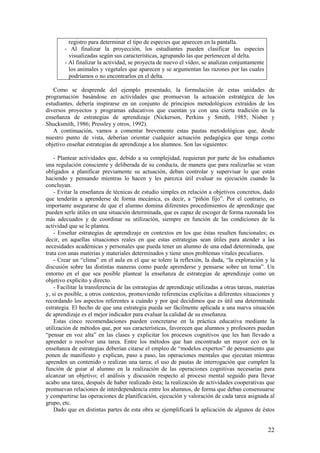 registro para determinar el tipo de especies que aparecen en la pantalla.
        - Al finalizar la proyección, los estudiantes pueden clasificar las especies
          visualizadas según sus características, agrupando las que pertenecen al delta.
        - Al finalizar la actividad, se proyecta de nuevo el vídeo, se analizan conjuntamente
          los animales y vegetales que aparecen y se argumentan las razones por las cuales
          podríamos o no encontrarlos en el delta.

   Como se desprende del ejemplo presentado, la formulación de estas unidades de
programación basándose en actividades que promuevan la actuación estratégica de los
estudiantes, debería inspirarse en un conjunto de principios metodológicos extraídos de los
diversos proyectos y programas educativos que cuentan ya con una cierta tradición en la
enseñanza de estrategias de aprendizaje (Nickerson, Perkins y Smith, 1985; Nisbet y
Shucksmith, 1986; Pressley y otros, 1992).
   A continuación, vamos a comentar brevemente estas pautas metodológicas que, desde
nuestro punto de vista, deberían orientar cualquier actuación pedagógica que tenga como
objetivo enseñar estrategias de aprendizaje a los alumnos. Son las siguientes:

    - Plantear actividades que, debido a su complejidad, requieran por parte de los estudiantes
una regulación consciente y deliberada de su conducta, de manera que para realizarlas se vean
obligados a planificar previamente su actuación, deban controlar y supervisar lo que están
haciendo y pensando mientras lo hacen y les parezca útil evaluar su ejecución cuando la
concluyan.
    - Evitar la enseñanza de técnicas de estudio simples en relación a objetivos concretos, dado
que tenderán a aprenderse de forma mecánica, es decir, a “piñón fijo”. Por el contrario, es
importante asegurarse de que el alumno domina diferentes procedimientos de aprendizaje que
pueden serle útiles en una situación determinada, que es capaz de escoger de forma razonada los
más adecuados y de coordinar su utilización, siempre en función de las condiciones de la
actividad que se le plantea.
    - Enseñar estrategias de aprendizaje en contextos en los que éstas resulten funcionales; es
decir, en aquellas situaciones reales en que estas estrategias sean útiles para atender a las
necesidades académicas y personales que pueda tener un alumno de una edad determinada, que
trata con unas materias y materiales determinados y tiene unos problemas vitales peculiares.
    - Crear un “clima” en el aula en el que se tolere la reflexión, la duda, “la exploración y la
discusión sobre las distintas maneras como puede aprenderse y pensarse sobre un tema”. Un
entorno en el que sea posible plantear la enseñanza de estrategias de aprendizaje como un
objetivo explícito y directo.
    - Facilitar la transferencia de las estrategias de aprendizaje utilizadas a otras tareas, materias
y, si es posible, a otros contextos, promoviendo referencias explícitas a diferentes situaciones y
recordando los aspectos referentes a cuándo y por qué decidimos que es útil una determinada
estrategia. El hecho de que una estrategia pueda ser fácilmente aplicada a una nueva situación
de aprendizaje es el mejor indicador para evaluar la calidad de su enseñanza.
    Estas cinco recomendaciones pueden concretarse en la práctica educativa mediante la
utilización de métodos que, por sus características, favorecen que alumnos y profesores puedan
“pensar en voz alta” en las clases y explicitar los procesos cognitivos que les han llevado a
aprender o resolver una tarea. Entre los métodos que han encontrado un mayor eco en la
enseñanza de estrategias deberían citarse el empleo de “modelos expertos” de pensamiento que
ponen de manifiesto y explican, paso a paso, las operaciones mentales que ejecutan mientras
aprenden un contenido o realizan una tarea; el uso de pautas de interrogación que cumplen la
función de guiar al alumno en la realización de las operaciones cognitivas necesarias para
alcanzar un objetivo; el análisis y discusión respecto al proceso mental seguido para llevar
acabo una tarea, después de haber realizado ésta; la realización de actividades cooperativas que
promuevan relaciones de interdependencia entre los alumnos, de forma que deban consensuarse
y compartirse las operaciones de planificación, ejecución y valoración de cada tarea asignada al
grupo, etc.
    Dado que en distintas partes de esta obra se ejemplificará la aplicación de algunos de éstos


                                                                                                   22
 