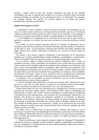 métodos y habida cuenta de que para nosotros constituyen una parte de las múltiples
posibilidades que tiene un profesor para introducir en su clase la reflexión sobre las distintas
formas de aprender un contenido, no nos extenderemos más en su descripción. No queremos,
sin embargo, finalizar este capítulo sin contestar algunas de las dudas que pueden,
probablemente, inquietar a nuestro lector.

Algunas interrogantes cruciales

    A continuación, vamos a plantear y tratar de resolver un conjunto de interrogantes que, tal
como nos indica nuestra experiencia en formación del profesorado, aparecen con frecuencia
cuando se realizan las primeras incursiones sobre el tema de las estrategias y cuya respuesta, a
pesar de ser en algunos casos tentativa, cuando no comprometedora, nos parece irrenunciable.
    1. Se ha hablado de la importancia de ser consciente del proceso que se sigue cuando se
aprende un contenido o se resuelve una tarea, pero ¿se puede ser consciente del proceso mental
seguido?
    Si al hablar de proceso mental queremos referirnos al conjunto de operaciones que se
encargan de gestionar los conocimientos de distinta naturaleza que intervienen en la realización
de una tarea, es decir , lo que pensamos y hacemos para clasificar unos datos, comparar unas
reglas, observar unos cambios, representar un fenómeno, etc., entonces el proceso puede ser
consciente.
    En cambio, si por proceso cognitivo entendemos el funcionamiento de los mecanismos
mentales que se activan automáticamente cuando atendemos, comprendemos o memorizamos,
entonces no podemos hablar de conciencia respecto a cómo funcionan dichos mecanismos.
    En este sentido, cuando el alumno relaciona dos gráficas estadísticas sobre el índice de
natalidad en Europa y África, poniéndolas una encima de la otra, puede saber que compara una
misma variable en dos realidades distintas (la natalidad en dos continentes muy distintos), saber
qué es la que está comparando (índice de natalidad) y saber cómo hace para compararlo y por
qué (superponer las dos gráficas por que tienen el mismo formato y observar diferencias); pero
no puede saber de qué forma ha recuperado el dato guardado en su memoria, sobre la condición
de continentes de Europa y África, es decir, desconoce cómo ha recuperado esta información
archivada en su memoria o cuáles son los mecanismos que le permiten hacer inferencias.
    En definitiva, sólo es susceptible de hacerse consciente la que en su día fue elaborado
conscientemente por nuestro sistema cognitivo.
    2. Para ser estratégico debe potenciarse la conciencia del alumno sobre cómo hace las cosas,
pero ¿no es cierto que, por regla general, el experto en una disciplina actúa de forma rápida,
precisa y automática, de manera casi inconsciente? ¿No es eso una contradicción?
    Desde nuestro punto de vista, esta constatación no es contradictoria si tenemos en cuenta la
propuesta que nos hacen algunos autores, como Salomon (1992), sobre los aprendizajes que
denominan de “vía baja” y de “vía alta”. Desde esta perspectiva se puede llegar a la experiencia
y automatización de un procedimiento y, por extensión, de su uso estratégico, mediante dos vías
distintas. Una primera vía supone una repetición constante de la actuación, en diferentes
situaciones y ante distintas condiciones, que llega a producir un enorme dominio del conjunto
de decisiones y operaciones implicadas, con un bajo control y desgaste cognitivo (vía baja).
Pero también es posible alcanzar esa experiencia y fluidez en la ejecución de una forma más
rápida, mediante un análisis consciente y pormenorizado de las actuaciones mentales que dicha
actuación conlleva (vía alta).
    En ambos casos, el experto actúa con gran precisión y eficacia, pero parece ser que la
persona que ha seguido una vía de aprendizaje más intencional y consciente se muestra también
más competente cuando debe realizar un análisis retrospectivo de la que ha hecho y pensado; es
decir, le resulta más sencillo detener su ejecución y explicar con detalle qué pasos ha seguido
para llegar hasta allí.
    3. ¿Todos los problemas o tareas requieren siempre el empleo de estrategias? Únicamente la
requieren las tareas que supongan un mayor grado de exigencia, complejidad o incertidumbre y
que, por consiguiente, no puedan realizarse de forma óptima mediante la aplicación mecánica e
inmediata de una técnica simple.


                                                                                              23
 