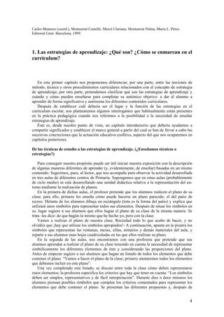 Carles Monereo (coord.), Montserrat Castelló, Mercè Clariana, Montserrat Palma, Maria L. Pérez.
Editorial Graó. Barcelona, 1999.




1. Las estrategias de aprendizaje: ¿Qué son? ¿Cómo se enmarcan en el
currículum?



    En este primer capítulo nos proponemos diferenciar, por una parte, entre las nociones de
método, técnica y otros procedimientos curriculares relacionados con el concepto de estrategia
de aprendizaje; por otra parte, pretendemos clarificar qué son las estrategias de aprendizaje y
cuándo y cómo pueden enseñarse para completar su auténtico objetivo: a dar al alumno a
aprender de forma significativa y autónoma los diferentes contenidos curriculares.
    Después de establecer cuál debería ser el lugar y la función de las estrategias en el
currículum escolar, nos plantearemos algunos interrogantes que habitualmente están presentes
en la práctica pedagógica cuando nos referimos a la posibilidad o la necesidad de enseñar
estrategias de aprendizaje.
    Éste es, desde nuestro punto de vista, un capítulo introductorio que debería ayudamos a
compartir significados y establecer el marco general a partir del cual se han de llevar a cabo las
sucesivas concreciones que la actuación educativa conlleva, aspecto del que nos ocuparemos en
capítulos posteriores.

De las técnicas de estudio a las estrategias de aprendizaje. (¿Enseñamos técnicas o
estrategias?)

    Para conseguir nuestro propósito puede ser útil iniciar nuestra exposición con la descripción
de algunas maneras diferentes de aprender (y, evidentemente, de enseñar) basadas en un mismo
contenido. Sugerimos, pues, al lector, que nos acompañe para observar la actividad desarrollada
en tres aulas de diferentes centros de Primaria. Supongamos que en estas aulas (probablemente
de ciclo medio) se está desarrollando una unidad didáctica relativa a la representación del en-
tomo mediante la realización de planos.
    En la primera de dichas aulas, el profesor pretende que los alumnos realicen el plano de su
clase; para ello, primero les enseña cómo puede hacerse un plano parecido: el del patio de
recreo. Delante de los alumnos dibuja un rectángulo (ésta es la forma del patio) y explica que
utilizará unos símbolos para representar todos sus elementos. Después de situar los símbolos en
su .lugar sugiere a sus alumnos que ellos hagan el plano de su clase de la misma manera. Se
trata -les dice- de que hagáis la mismo que he hecho yo, pero con la clase.
    Vamos a realizar el plano de nuestra clase. Recordad todo lo que acabo de hacer, y no
olvidéis que ¡hay que utilizar los símbolos apropiados!- A continuación, apunta en la pizarra los
símbolos que representan las ventanas, mesas, sillas, armarios y demás materiales del aula, y
reparte a sus alumnos unas hojas cuadriculadas en las que ellos realizan su plano.
    En la segunda de las aulas, nos encontramos con una profesora que pretende que sus
alumnos aprendan a realizar el plano de su clase teniendo en cuenta la necesidad de representar
simbólicamente los diferentes elementos de éste y considerando las proporciones del plano.
Antes de empezar sugiere a sus alumnos que hagan un listado de todos los elementos que debe
contener el plano. “Vamos a hacer el plano de la clase; primero anotaremos todos los elementos
que debemos incluir en este plano”.
    Una vez completado este listado, se discute entre toda la clase cómo deben representarse
estos elementos; la profesora especifica los criterios que hay que tener en cuenta: “Los símbolos
deben ser simples, representativos y de fácil interpretación”. Durante diez o doce minutos los
alumnos piensan posibles símbolos que cumplan los criterios comentados para representar los
elementos que debe contener el plano. Se presentan las diferentes propuestas y, después de


                                                                                                  4
 