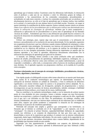 aprendizaje que el alumno realiza. Cuestiones como las diferencias individuales, la interacción
entre el profesor y cada uno de sus alumnos o entre los diferentes grupos de trabajo, el
conocimiento y las características de los contenidos conceptuales, procedimentales o
actitudinales en cada tarea concreta, o incluso los contenidos priorizados por un profesor, son
absolutamente decisivas, no sólo en el tipo de aprendizaje que el alumno realiza, sino también
en la actitud y la motivación de este alumno hacia la actividad escolar. Nosotros, sin negar ni
querer minimizar la contribución de dichos aspectos, hemos centrado nuestro interés en mostrar
cómo el uso reflexivo de los procedimientos que se utilizan para realizar una determinada tarea
supone la utilización de estrategias de aprendizaje, mientras que la mera comprensión y
utilización (o aplicación) de los procedimientos se acerca más al aprendizaje de las llamadas
.técnicas de estudio... Entendemos que ésta es una afirmación que puede hacerse extensiva a la
mayoría de situaciones de enseñanza-aprendizaje, sean cuales sean los parámetros concretos que
las definan.
    Utilizar una estrategia, pues, supone algo más que el conocimiento y la utilización de
técnicas o procedimientos en la resolución de una tarea determinada. En los apartados siguientes
nos ocuparemos de precisar a qué nos referimos cuando estamos hablando de estrategias y cómo
enseñar y aprender estas estrategias. De momento, nos interesa sólo precisar que las diferencias
cualitativas en los objetivos del profesor y en la manera de realizar las actividades que se
observan en los tres ejemplos presentados ilustran diferencias importantes en aquello que los
alumnos aprenden y en cómo lo aprenden, diferencias directamente relacionadas con la
utilización de estrategias de aprendizaje por parte de los alumnos.
    A menudo, sin embargo, hemos asistido a una cierta confusión sobre qué enseñamos:
técnicas de estudio, procedimientos de aprendizaje, habilidades cognitivas, estrategias, etc.; y,
aún hoy, es infrecuente observar como estos términos son usados indistintamente, a pesar de
responder a realidades y, sobre todo, a concepciones sobre el proceso de enseñanza-aprendizaje
muy distintas. En el apartado siguiente nos proponemos clarificar, en la medida de lo posible,
estos conceptos.

Nociones relacionadas con el concepto de estrategia: habilidades, procedimientos, técnicas,
métodos, algoritmos y heurísticos

    Una rápida ojeada a la bibliografía reciente sobre temas educativos en nuestro país basta para
darse cuenta de la confusión terminológica que supone, en determinadas ocasiones, la
utilización de términos distintos en calidad de sinónimos, o bien la atribución de diferentes
significados a un mismo término según los autores o la perspectiva teórica adoptada. No es,
pues, infrecuente encontrar trabajos de divulgación, ejemplos de programaciones e incluso
investigaciones en que las nociones de técnica, procedimiento, método, estrategia o habilidad
son usadas de forma confusa o, en el mejor de los casos, indiferenciada.
    Para no contribuir a la confusión terminológica citada y con la intención de aclarar nuestro
punto de vista alrededor de estos conceptos, vamos a intentar, aunque sea muy brevemente,
analizar sus acepciones y explicar el significado que otorgamos a cada uno de ellos, significado
con el que van a ser utilizados en este libro. No pretendemos, sin embargo, estudiar cada
término aisladamente, sino que nos interesa dejar constancia de las relaciones que se establecen
entre ellos, aspecto que puede ayudarnos a comprender la situación de las estrategias de
aprendizaje en el proceso de enseñanza-aprendizaje.
    Partiendo del concepto más amplio y genérico que corresponde a las habilidades, es
frecuente que el término se confunda con el de “capacidades” y, por supuesto, con el de
“estrategias”. En relación al primer binomio, capacidad-habilidad, hablamos de capacidades
cuando nos referimos a un conjunto de disposiciones de tipo gen ético que, una vez
desarrolladas a través de la experiencia que produce el contacto con un entorno culturalmente
organizado, darán lugar a habilidades individuales. De este modo, a partir de la capacidad de ver
y oír con la que nacemos, devenimos observadores más o menos hábiles, dependiendo de las
posibilidades que hayamos tenido en este sentido.
    Siguiendo con esta argumentación y ampliándola con respecto ala distinción entre
“habilidad” y “estrategia”, nos parece oportuna la diferenciación que hace Schmeck (1988)


                                                                                                8
 