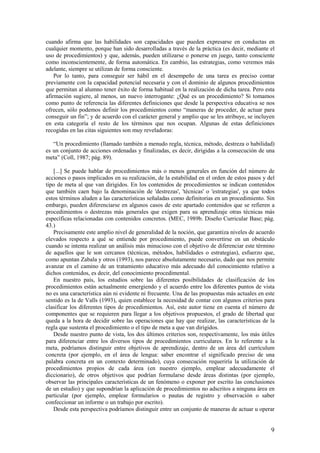 cuando afirma que las habilidades son capacidades que pueden expresarse en conductas en
cualquier momento, porque han sido desarrolladas a través de la práctica (es decir, mediante el
uso de procedimientos) y que, además, pueden utilizarse o ponerse en juego, tanto consciente
como inconscientemente, de forma automática. En cambio, las estrategias, como veremos más
adelante, siempre se utilizan de forma consciente.
    Por lo tanto, para conseguir ser hábil en el desempeño de una tarea es preciso contar
previamente con la capacidad potencial necesaria y con el dominio de algunos procedimientos
que permitan al alumno tener éxito de forma habitual en la realización de dicha tarea. Pero esta
afirmación sugiere, al menos, un nuevo interrogante: ¿Qué es un procedimiento? Si tomamos
como punto de referencia las diferentes definiciones que desde la perspectiva educativa se nos
ofrecen, sólo podemos definir los procedimientos como “maneras de proceder, de actuar para
conseguir un fin”; y de acuerdo con el carácter general y amplio que se les atribuye, se incluyen
en esta categoría el resto de los términos que nos ocupan. Algunas de estas definiciones
recogidas en las citas siguientes son muy reveladoras:

   “Un procedimiento (llamado también a menudo regla, técnica, método, destreza o habilidad)
es un conjunto de acciones ordenadas y finalizadas, es decir, dirigidas a la consecución de una
meta” (Coll, 1987; pág. 89).

   [...] Se puede hablar de procedimientos más o menos generales en función del número de
acciones o pasos implicados en su realización, de la estabilidad en el orden de estos pasos y del
tipo de meta al que van dirigidos. En los contenidos de procedimientos se indican contenidos
que también caen bajo la denominación de 'destrezas', 'técnicas' o 'estrategias', ya que todos
estos términos aluden a las características señaladas como definitorias en un procedimiento. Sin
embargo, pueden diferenciarse en algunos casos de este apartado contenidos que se refieren a
procedimientos o destrezas más generales que exigen para su aprendizaje otras técnicas más
específicas relacionadas con contenidos concretos. (MEC, 1989b. Diseño Curricular Base; pág.
43.)
   Precisamente este amplio nivel de generalidad de la noción, que garantiza niveles de acuerdo
elevados respecto a qué se entiende por procedimiento, puede convertirse en un obstáculo
cuando se intenta realizar un análisis más minucioso con el objetivo de diferenciar este término
de aquellos que le son cercanos (técnicas, métodos, habilidades o estrategias), esfuerzo que,
como apuntan Zabala y otros (1993), nos parece absolutamente necesario, dado que nos permite
avanzar en el camino de un tratamiento educativo más adecuado del conocimiento relativo a
dichos contenidos, es decir, del conocimiento procedimental.
   En nuestro país, los estudios sobre las diferentes posibilidades de clasificación de los
procedimientos están actualmente emergiendo y el acuerdo entre los diferentes puntos de vista
no es una característica aún ni evidente ni frecuente. Una de las propuestas más actuales en este
sentido es la de Valls (1993), quien establece la necesidad de contar con algunos criterios para
clasificar los diferentes tipos de procedimientos. Así, este autor tiene en cuenta el número de
componentes que se requieren para llegar a los objetivos propuestos, el grado de libertad que
queda a la hora de decidir sobre las operaciones que hay que realizar, las características de la
regla que sustenta el procedimiento o el tipo de meta a que van dirigidos.
   Desde nuestro punto de vista, los dos últimos criterios son, respectivamente, los más útiles
para diferenciar entre los diversos tipos de procedimientos curriculares. En lo referente a la
meta, podríamos distinguir entre objetivos de aprendizaje, dentro de un área del currículum
concreta (por ejemplo, en el área de lengua: saber encontrar el significado preciso de una
palabra concreta en un contexto determinado), cuya consecución requeriría la utilización de
procedimientos propios de cada área (en nuestro ejemplo, emplear adecuadamente el
diccionario), de otros objetivos que podrían formularse desde áreas distintas (por ejemplo,
observar las principales características de un fenómeno o exponer por escrito las conclusiones
de un estudio) y que supondrían la aplicación de procedimientos no adscritos a ninguna área en
particular (por ejemplo, emplear formularios o pautas de registro y observación o saber
confeccionar un informe o un trabajo por escrito).
   Desde esta perspectiva podríamos distinguir entre un conjunto de maneras de actuar u operar


                                                                                               9
 