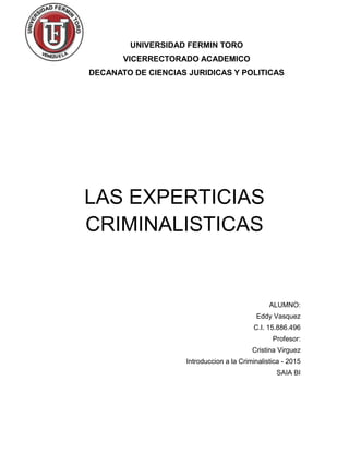 UNIVERSIDAD FERMIN TORO
VICERRECTORADO ACADEMICO
DECANATO DE CIENCIAS JURIDICAS Y POLITICAS
LAS EXPERTICIAS
CRIMINALISTICAS
ALUMNO:
Eddy Vasquez
C.I. 15.886.496
Profesor:
Cristina Virguez
Introduccion a la Criminalistica - 2015
SAIA BI
 
