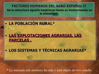 FACTORES HUMANOS DEL AGRO ESPAÑOL II   De la estructura agraria tradicional hasta su trasformación en la actualidad. LA POBLACIÓN RURAL* LAS EXPLOTACIONES AGRARIAS. LAS PARCELAS .   LOS SISTEMAS Y TÉCNICAS AGRARIAS* * Lo marcado con asterisco ha sido o será objeto de otro estudio. 