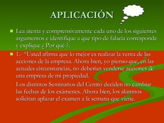 APLICACIÓN Lea atenta y comprensivamente cada uno de los siguientes argumentos e identifique a que tipo de falacia corresponde y explique ¿ Por qué ?. 1.- “ Usted afirma que lo mejor es realizar la venta de las acciones de la empresa. Ahora bien, yo pienso que, en las actuales circunstancias, no deberían venderse acciones de una empresa de mi propiedad.  Los distintos Seminarios del Centro deciden no cambiar las fechas de los exámenes. Ahora bien, los alumnos solicitan aplazar el examen a la semana que viene. 