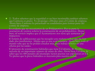 2.-  Todos sabemos que la seguridad es un bien inestimable,tambien sabemos que Carmona es gitano. Yo propongo a Dositeo para el Comité de empresa. Ahora bien, Carmona ha presentado su candidatura para formar parte del comité de empresa.  Es evidente que no necesitamos de un Polideportivo. Por su parte la asociación de vecinos solicita la construcción de un polideportivo. Ahora bien, tal servicio implica que el Ayuntamiento nos tiene que aumentar los impuestos.  El boletín de calificaciones que he recogido esta mañana refleja que me han dado dos insuficientes. Afirmo que es una total injusticia. Ahora bien, todo el mundo sabe que no he podido estudiar más, pues trabajo 8 horas en una oficina por las tardes.  El proyecto de construcción hidráulica que tiene Ud delante, Sr Alcalde, necesita de un importante número de mano de obra. Ahora bien, Ud debe de saber que los 400 parados del municipio tienen puestas sus esperanzas en Ud. Yo pienso que la presa hidraúlica es necesaria para nuestra ciudad. 
