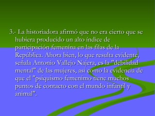 3.-  La historiadora afirmó que no era cierto que se hubiera producido un alto índice de participación femenína en las filas de la República. Ahora bien, lo que resulta evidente, señala Antonio Vallejo Najera, es la "debilidad mental" de las mujeres, asi como la evidencia de que el "psiquismo femenimo tiene muchos puntos de contacto con el mundo infantil y animal".  