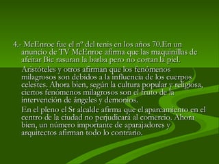 4.-  McEnroe fue el nº del tenis en los años 70.En un anuncio de TV McEnroe afirma que las maquinillas de afeitar Bic rasuran la barba pero no cortan la piel.  Aristóteles y otros afirman que los fenómenos milagrosos son debidos a la influencia de los cuerpos celestes. Ahora bien, según la cultura popular y religiosa, ciertos fenómenos milagrosos son el fruto de la intervención de ángeles y demonios.  En el pleno el Sr alcalde afirma que el aparcamiento en el centro de la ciudad no perjudicará al comercio. Ahora bien, un número importante de aparajadores y arquitectos afirman todo lo contrario. 