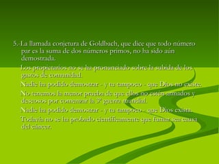 5.- La llamada conjetura de Goldbach, que dice que todo número par es la suma de dos números primos, no ha sido aún demostrada.  Los propietarios no se ha pronunciado sobre la subida de los gastos de comunidad.  Nadie ha podido demostrar - y tu tampoco - que Dios no existe.  No tenemos la menor prueba de que ellos no estén armados y deseosos por comenzar la 3ª guerra mundial.  Nadie ha podido demostrar - y tu tampoco - que Dios exista.  Todavía no se ha probado científicamente que fumar sea causa del cáncer. 
