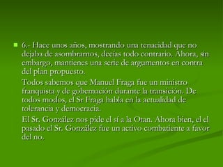 6.-  Hace unos años, mostrando una tenacidad que no dejaba de asombrarnos, decías todo contrario. Ahora, sin embargo, mantienes una serie de argumentos en contra del plan propuesto.  Todos sabemos que Manuel Fraga fue un ministro franquista y de gobernación durante la transición. De todos modos, el Sr Fraga habla en la actualidad de tolerancia y democracia.  El Sr. González nos pide el sí a la Otan. Ahora bien, el el pasado el Sr. González fue un activo combatiente a favor del no. 