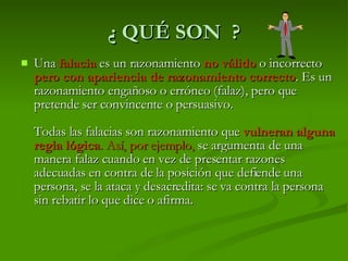 ¿ QUÉ SON  ? Una   falacia   es un razonamiento  no válido  o incorrecto  pero con apariencia de razonamiento correcto . Es un razonamiento engañoso o erróneo (falaz), pero que pretende ser convincente o persuasivo. Todas las falacias son razonamiento que  vulneran alguna regla lógica . Así, por ejemplo,  se argumenta de una manera falaz cuando en vez de presentar razones adecuadas en contra de la posición que defiende una persona, se la ataca y desacredita: se va contra la persona sin rebatir lo que dice o afirma.  