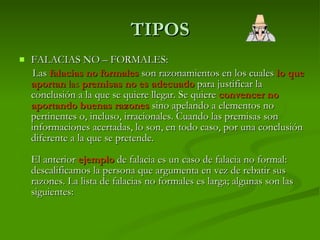 TIPOS FALACIAS NO – FORMALES: Las   falacias no formales   son razonamientos en los cuales  lo que aportan  las  premisas no es adecuado  para justificar la conclusión a la que se quiere llegar. Se quiere  convencer no aportando buenas razones  sino apelando a elementos no pertinentes o, incluso, irracionales. Cuando las premisas son informaciones acertadas, lo son, en todo caso, por una conclusión diferente a la que se pretende. El anterior  ejemplo  de falacia es un caso de falacia no formal: descalificamos la persona que argumenta en vez de rebatir sus razones. La lista de falacias no formales es larga; algunas son las siguientes: 