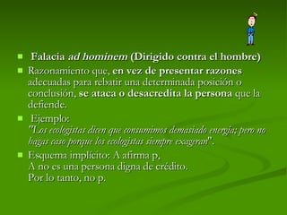 Falacia  ad hominem  (Dirigido contra el hombre) Razonamiento que,  en vez de presentar razones  adecuadas para rebatir una determinada posición o conclusión,  se ataca o desacredita la persona  que la defiende.   Ejemplo:  "Los ecologistas dicen que consumimos demasiado energía; pero no hagas caso porque los ecologistas siempre exageran ".  Esquema implícito: A afirma p, A no es una persona digna de crédito. Por lo tanto, no p.  