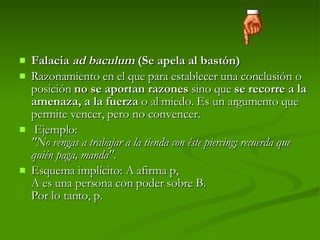 Falacia  ad baculum  (Se apela al bastón) Razonamiento en el que para establecer una conclusión o posición  no se aportan razones  sino que  se recorre a la amenaza, a la fuerza  o al miedo. Es un argumento que permite vencer, pero no convencer.   Ejemplo:  "No vengas a trabajar a la tienda con éste piercing; recuerda que quién paga, manda" . Esquema implícito: A afirma p, A es una persona con poder sobre B. Por lo tanto, p.  