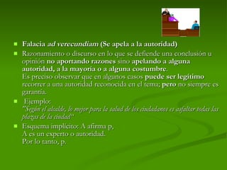 Falacia  ad verecundiam  (Se apela a la autoridad) Razonamiento o discurso en lo que se defiende una conclusión u opinión  no aportando razones  sino  apelando a alguna autoridad, a la mayoría o a alguna costumbre . Es preciso observar que en algunos casos  puede ser legítimo  recorrer a una autoridad reconocida en el tema;  pero  no siempre es garantía.   Ejemplo:  "Según el alcalde, lo mejor para la salud de los ciudadanos es asfaltar todas las plazas de la ciudad“  Esquema implícito: A afirma p, A es un experto o autoridad. Por lo tanto, p.  