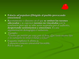 Falacia  ad populum  (Dirigido al pueblo provocando emociones) Razonamiento o discurso en el que  se omiten las razones adecuadas  y se exponen  razones no vinculadas  con la conclusión pero que se sabe serán aceptadas por el auditorio,  despertando sentimientos y emociones . Es una argumentación demagógica o seductora.   Ejemplo:  "Tenemos que prohibir que venga gente de fuera. ¿Qué harán nuestros hijos si los extranjeros los roban el trabajo y el pan?“  Esquema implícito:A afirma p, A presenta contexto emocional favorable. Por lo tanto, p.  