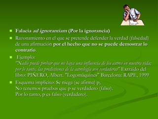 Falacia  ad ignorantiam  (Por la ignorancia) Razonamiento en el que se pretende defender la verdad (falsedad) de una afirmación  por el hecho que no se puede demostrar lo contrario .   Ejemplo:  "Nadie puede probar que no haya una influencia de los astros en nuestra vida; por lo tanto, las predicciones de la astrología son verdaderas"  Extraído del libro: PIÑERO, Albert. "Logomàquines" Barcelona: RAPE, 1999  Esquema implícito: Se niega (se afirma) p, No tenemos pruebas que p se verdadero (falso). Por lo tanto, p es falso (verdadero). 