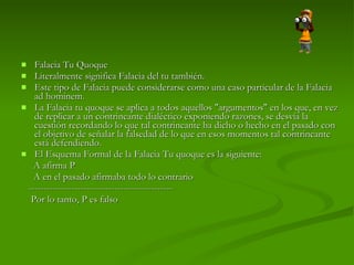 Falacia Tu Quoque  Literalmente significa Falacia del tu también.  Este tipo de Falacia puede considerarse como una caso particular de la Falacia ad hominem.  La Falacia tu quoque se aplica a todos aquellos "argumentos" en los que, en vez de replicar a un contrincante dialéctico exponiendo razones, se desvía la cuestión recordando lo que tal contrincante ha dicho o hecho en el pasado con el objetivo de señalar la falsedad de lo que en esos momentos tal contrincante está defendiendo. El Esquema Formal de la Falacia Tu quoque es la siguiente:  A afirma P  A en el pasado afirmaba todo lo contrario  -----------------------------------------------  Por lo tanto, P es falso 