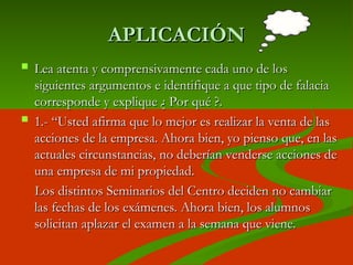 APLICACIÓN
APLICACIÓN
 Lea atenta y comprensivamente cada uno de los
Lea atenta y comprensivamente cada uno de los
siguientes argumentos e identifique a que tipo de falacia
siguientes argumentos e identifique a que tipo de falacia
corresponde y explique ¿ Por qué ?.
corresponde y explique ¿ Por qué ?.
 1.- “
1.- “Usted afirma que lo mejor es realizar la venta de las
Usted afirma que lo mejor es realizar la venta de las
acciones de la empresa. Ahora bien, yo pienso que, en las
acciones de la empresa. Ahora bien, yo pienso que, en las
actuales circunstancias, no deberían venderse acciones de
actuales circunstancias, no deberían venderse acciones de
una empresa de mi propiedad.
una empresa de mi propiedad.
Los distintos Seminarios del Centro deciden no cambiar
Los distintos Seminarios del Centro deciden no cambiar
las fechas de los exámenes. Ahora bien, los alumnos
las fechas de los exámenes. Ahora bien, los alumnos
solicitan aplazar el examen a la semana que viene.
solicitan aplazar el examen a la semana que viene.
 