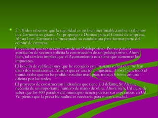  2.-
2.- Todos sabemos que la seguridad es un bien inestimable,tambien sabemos
Todos sabemos que la seguridad es un bien inestimable,tambien sabemos
que Carmona es gitano. Yo propongo a Dositeo para el Comité de empresa.
que Carmona es gitano. Yo propongo a Dositeo para el Comité de empresa.
Ahora bien, Carmona ha presentado su candidatura para formar parte del
Ahora bien, Carmona ha presentado su candidatura para formar parte del
comité de empresa.
comité de empresa.
Es evidente que no necesitamos de un Polideportivo. Por su parte la
Es evidente que no necesitamos de un Polideportivo. Por su parte la
asociación de vecinos solicita la construcción de un polideportivo. Ahora
asociación de vecinos solicita la construcción de un polideportivo. Ahora
bien, tal servicio implica que el Ayuntamiento nos tiene que aumentar los
bien, tal servicio implica que el Ayuntamiento nos tiene que aumentar los
impuestos.
impuestos.
El boletín de calificaciones que he recogido esta mañana refleja que me han
El boletín de calificaciones que he recogido esta mañana refleja que me han
dado dos insuficientes. Afirmo que es una total injusticia. Ahora bien, todo el
dado dos insuficientes. Afirmo que es una total injusticia. Ahora bien, todo el
mundo sabe que no he podido estudiar más, pues trabajo 8 horas en una
mundo sabe que no he podido estudiar más, pues trabajo 8 horas en una
oficina por las tardes.
oficina por las tardes.
El proyecto de construcción hidráulica que tiene Ud delante, Sr Alcalde,
El proyecto de construcción hidráulica que tiene Ud delante, Sr Alcalde,
necesita de un importante número de mano de obra. Ahora bien, Ud debe de
necesita de un importante número de mano de obra. Ahora bien, Ud debe de
saber que los 400 parados del municipio tienen puestas sus esperanzas en Ud.
saber que los 400 parados del municipio tienen puestas sus esperanzas en Ud.
Yo pienso que la presa hidraúlica es necesaria para nuestra ciudad.
Yo pienso que la presa hidraúlica es necesaria para nuestra ciudad.
 