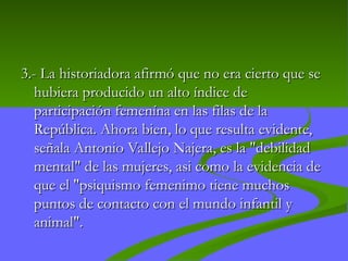 3.-
3.- La historiadora afirmó que no era cierto que se
La historiadora afirmó que no era cierto que se
hubiera producido un alto índice de
hubiera producido un alto índice de
participación femenína en las filas de la
participación femenína en las filas de la
República. Ahora bien, lo que resulta evidente,
República. Ahora bien, lo que resulta evidente,
señala Antonio Vallejo Najera, es la "debilidad
señala Antonio Vallejo Najera, es la "debilidad
mental" de las mujeres, asi como la evidencia de
mental" de las mujeres, asi como la evidencia de
que el "psiquismo femenimo tiene muchos
que el "psiquismo femenimo tiene muchos
puntos de contacto con el mundo infantil y
puntos de contacto con el mundo infantil y
animal".
animal".
 