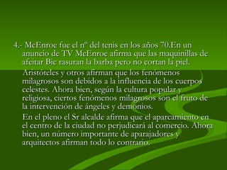 4.-
4.- McEnroe fue el nº del tenis en los años 70.En un
McEnroe fue el nº del tenis en los años 70.En un
anuncio de TV McEnroe afirma que las maquinillas de
anuncio de TV McEnroe afirma que las maquinillas de
afeitar Bic rasuran la barba pero no cortan la piel.
afeitar Bic rasuran la barba pero no cortan la piel.
Aristóteles y otros afirman que los fenómenos
Aristóteles y otros afirman que los fenómenos
milagrosos son debidos a la influencia de los cuerpos
milagrosos son debidos a la influencia de los cuerpos
celestes. Ahora bien, según la cultura popular y
celestes. Ahora bien, según la cultura popular y
religiosa, ciertos fenómenos milagrosos son el fruto de
religiosa, ciertos fenómenos milagrosos son el fruto de
la intervención de ángeles y demonios.
la intervención de ángeles y demonios.
En el pleno el Sr alcalde afirma que el aparcamiento en
En el pleno el Sr alcalde afirma que el aparcamiento en
el centro de la ciudad no perjudicará al comercio. Ahora
el centro de la ciudad no perjudicará al comercio. Ahora
bien, un número importante de aparajadores y
bien, un número importante de aparajadores y
arquitectos afirman todo lo contrario.
arquitectos afirman todo lo contrario.
 