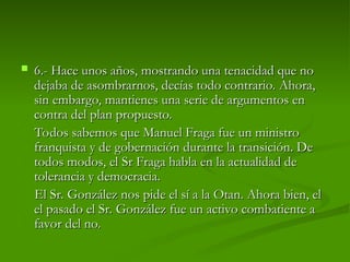  6.-
6.- Hace unos años, mostrando una tenacidad que no
Hace unos años, mostrando una tenacidad que no
dejaba de asombrarnos, decías todo contrario. Ahora,
dejaba de asombrarnos, decías todo contrario. Ahora,
sin embargo, mantienes una serie de argumentos en
sin embargo, mantienes una serie de argumentos en
contra del plan propuesto.
contra del plan propuesto.
Todos sabemos que Manuel Fraga fue un ministro
Todos sabemos que Manuel Fraga fue un ministro
franquista y de gobernación durante la transición. De
franquista y de gobernación durante la transición. De
todos modos, el Sr Fraga habla en la actualidad de
todos modos, el Sr Fraga habla en la actualidad de
tolerancia y democracia.
tolerancia y democracia.
El Sr. González nos pide el sí a la Otan. Ahora bien, el
El Sr. González nos pide el sí a la Otan. Ahora bien, el
el pasado el Sr. González fue un activo combatiente a
el pasado el Sr. González fue un activo combatiente a
favor del no.
favor del no.
 