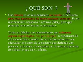 ¿ QUÉ SON ?
¿ QUÉ SON ?
 Una
Una falacia
falacia es un razonamiento
es un razonamiento no válido
no válido o incorrecto
o incorrecto
pero con apariencia de razonamiento correcto
pero con apariencia de razonamiento correcto. Es un
. Es un
razonamiento engañoso o erróneo (falaz), pero que
razonamiento engañoso o erróneo (falaz), pero que
pretende ser convincente o persuasivo.
pretende ser convincente o persuasivo.
Todas las falacias son razonamiento que
Todas las falacias son razonamiento que vulneran
vulneran
alguna regla lógica
alguna regla lógica. Así, por ejemplo,
. Así, por ejemplo, se argumenta de
se argumenta de
una manera falaz cuando en vez de presentar razones
una manera falaz cuando en vez de presentar razones
adecuadas en contra de la posición que defiende una
adecuadas en contra de la posición que defiende una
persona, se la ataca y desacredita: se va contra la persona
persona, se la ataca y desacredita: se va contra la persona
sin rebatir lo que dice o afirma.
sin rebatir lo que dice o afirma.
 