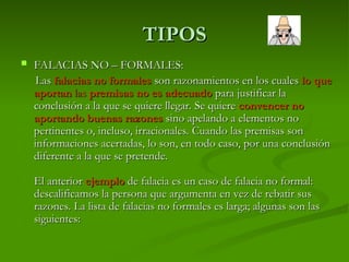 TIPOS
TIPOS
 FALACIAS NO – FORMALES:
FALACIAS NO – FORMALES:
Las
Las falacias no formales
falacias no formales son razonamientos en los cuales
son razonamientos en los cuales lo que
lo que
aportan
aportan las
las premisas no es adecuado
premisas no es adecuado para justificar la
para justificar la
conclusión a la que se quiere llegar. Se quiere
conclusión a la que se quiere llegar. Se quiere convencer no
convencer no
aportando buenas razones
aportando buenas razones sino apelando a elementos no
sino apelando a elementos no
pertinentes o, incluso, irracionales. Cuando las premisas son
pertinentes o, incluso, irracionales. Cuando las premisas son
informaciones acertadas, lo son, en todo caso, por una conclusión
informaciones acertadas, lo son, en todo caso, por una conclusión
diferente a la que se pretende.
diferente a la que se pretende.
El anterior
El anterior ejemplo
ejemplo de falacia es un caso de falacia no formal:
de falacia es un caso de falacia no formal:
descalificamos la persona que argumenta en vez de rebatir sus
descalificamos la persona que argumenta en vez de rebatir sus
razones. La lista de falacias no formales es larga; algunas son las
razones. La lista de falacias no formales es larga; algunas son las
siguientes:
siguientes:
 
